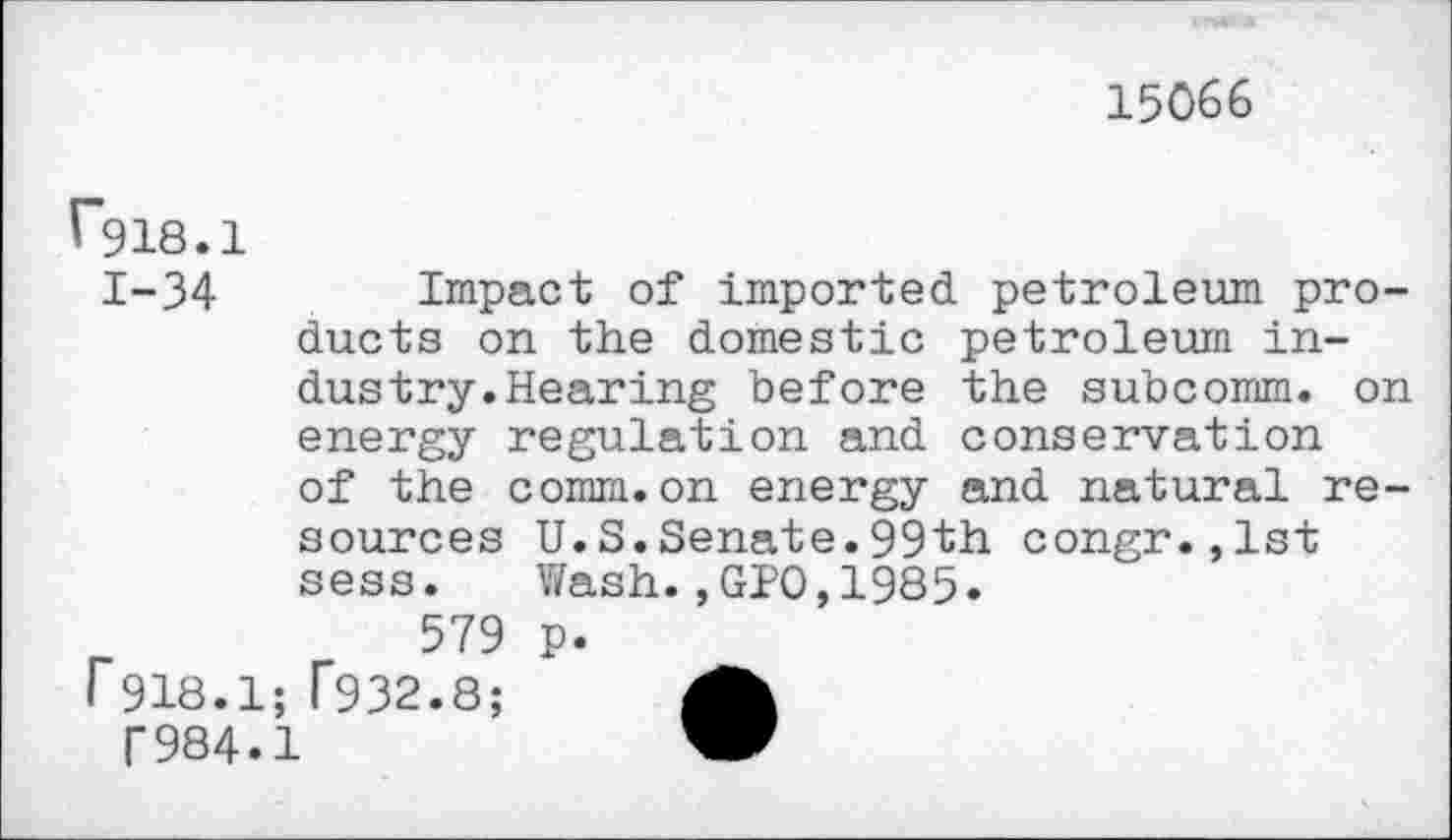 ﻿15066
r*918.1
1-34 Impact of imported petroleum products on the domestic petroleum industry. Hearing before the subcomm, on energy regulation and conservation of the comm.on energy and natural re-
sources U.S.Senate.99th congr.,lst sess. Wash.,GPO,1985.
r	579 p.
I 918.1; T932.8;	A
T984.1	W